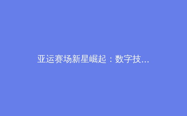 亚运赛场新星崛起：数字技术如何重塑现代体育竞技格局 - 2