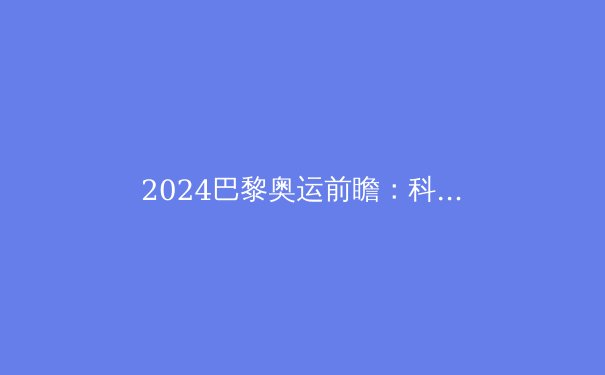 2024巴黎奥运前瞻：科技赋能与人文关怀交织的新体育时代 - 4